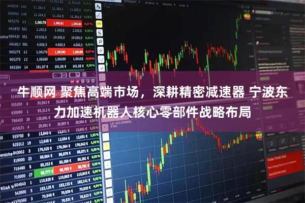 牛顺网 聚焦高端市场，深耕精密减速器 宁波东力加速机器人核心零部件战略布局