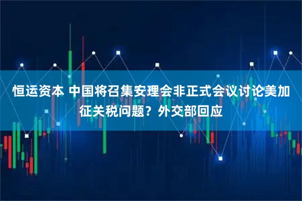 恒运资本 中国将召集安理会非正式会议讨论美加征关税问题？外交部回应