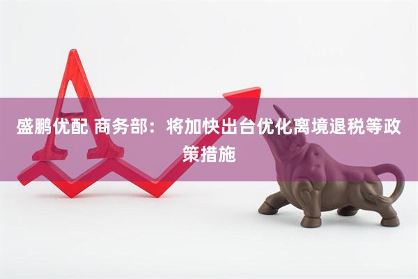 盛鹏优配 商务部：将加快出台优化离境退税等政策措施