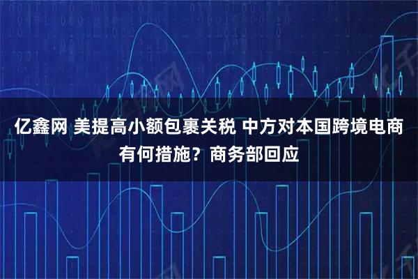 亿鑫网 美提高小额包裹关税 中方对本国跨境电商有何措施？商务部回应