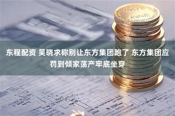东程配资 吴晓求称别让东方集团跑了 东方集团应罚到倾家荡产牢底坐穿