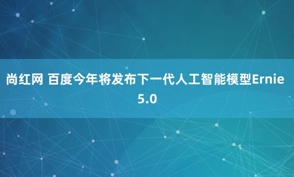 尚红网 百度今年将发布下一代人工智能模型Ernie 5.0