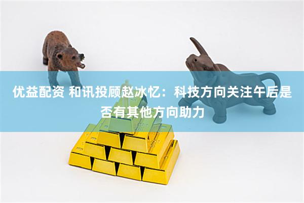 优益配资 和讯投顾赵冰忆：科技方向关注午后是否有其他方向助力