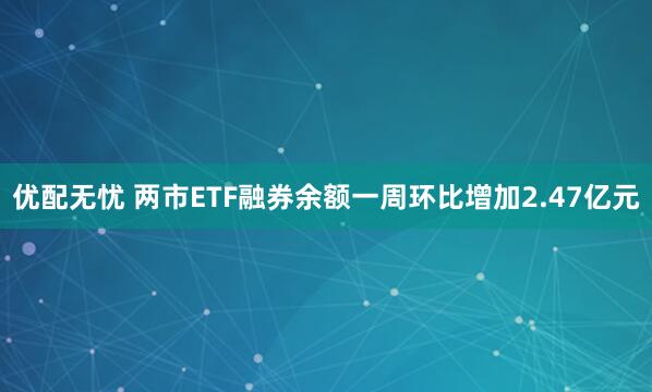 优配无忧 两市ETF融券余额一周环比增加2.47亿元