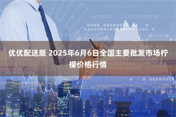 优优配送版 2025年6月6日全国主要批发市场柠檬价格行情