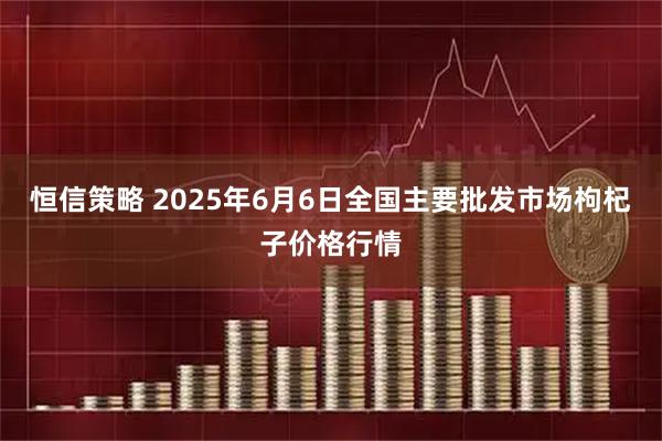 恒信策略 2025年6月6日全国主要批发市场枸杞子价格行情