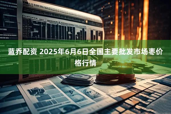 蓝乔配资 2025年6月6日全国主要批发市场枣价格行情