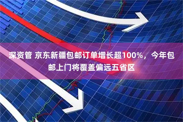 深资管 京东新疆包邮订单增长超100%，今年包邮上门将覆盖偏远五省区