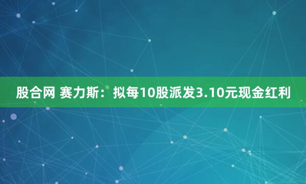 股合网 赛力斯：拟每10股派发3.10元现金红利