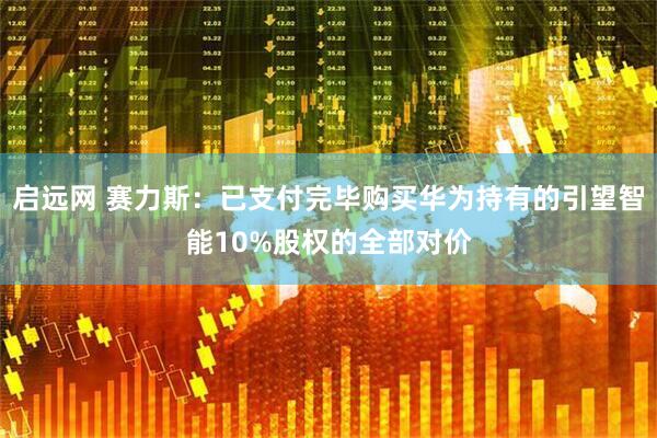 启远网 赛力斯：已支付完毕购买华为持有的引望智能10%股权的全部对价