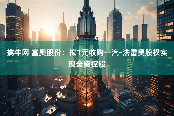 擒牛网 富奥股份：拟1元收购一汽-法雷奥股权实现全资控股