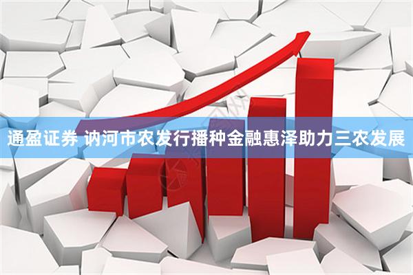 通盈证券 讷河市农发行播种金融惠泽助力三农发展