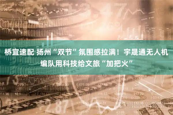 桥宜速配 扬州“双节”氛围感拉满！宇晟通无人机编队用科技给文旅“加把火”