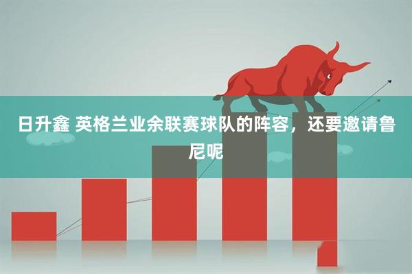 日升鑫 英格兰业余联赛球队的阵容，还要邀请鲁尼呢