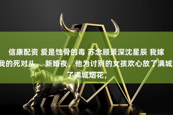 信康配资 爱是蚀骨的毒 苏念顾景深沈星辰 我嫁给了我的死对头。 新婚夜,他为讨别的女孩欢心放了满城烟花,
