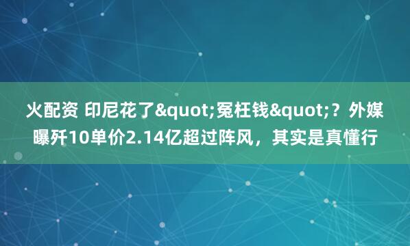 火配资 印尼花了"冤枉钱"?外媒曝歼10单价2.14亿超过阵风,其实是真懂行