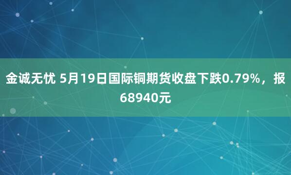 金诚无忧 5月19日国际铜期货收盘下跌0.79%，报68940元