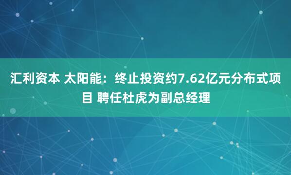 汇利资本 太阳能:终止投资约7.62亿元分布式项目 聘任杜虎为副总经理