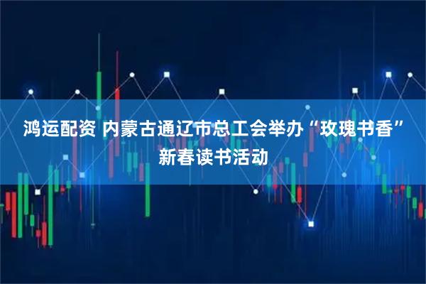 鸿运配资 内蒙古通辽市总工会举办“玫瑰书香”新春读书活动