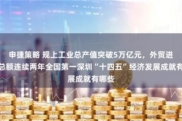申捷策略 规上工业总产值突破5万亿元，外贸进出口总额连续两年全国第一深圳“十四五”经济发展成就有哪些