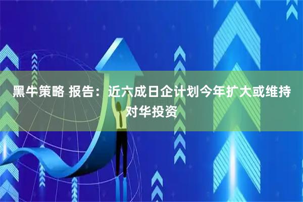 黑牛策略 报告：近六成日企计划今年扩大或维持对华投资