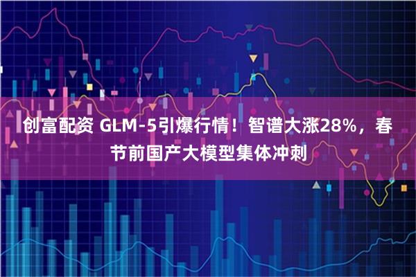 创富配资 GLM-5引爆行情！智谱大涨28%，春节前国产大模型集体冲刺