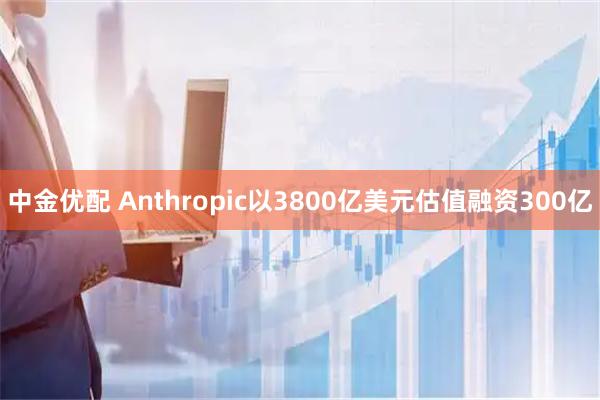 中金优配 Anthropic以3800亿美元估值融资300亿