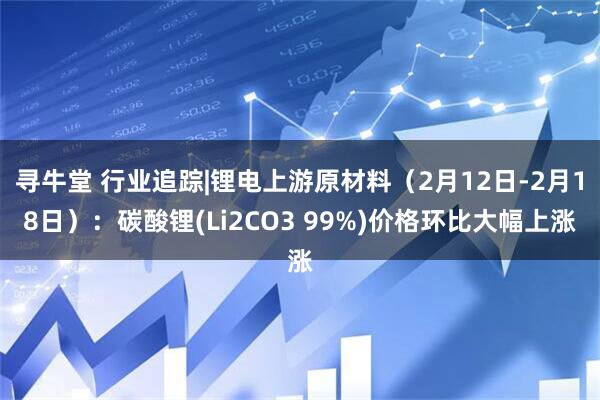 寻牛堂 行业追踪|锂电上游原材料(2月12日-2月18日):碳酸锂(Li2CO3 99%)价格环比大幅上涨