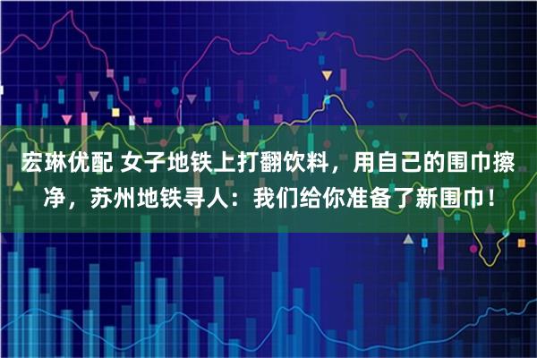 宏琳优配 女子地铁上打翻饮料，用自己的围巾擦净，苏州地铁寻人：我们给你准备了新围巾！