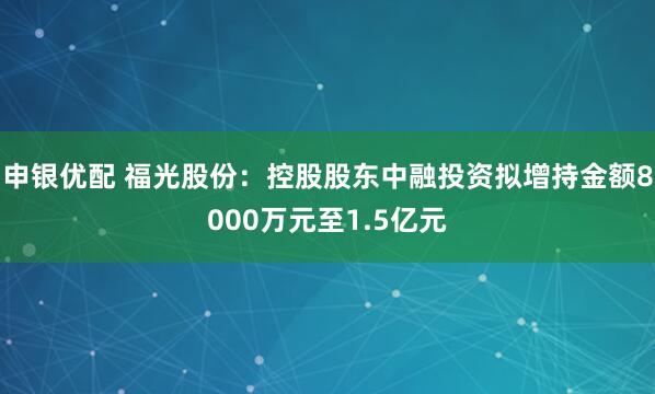 申银优配 福光股份：控股股东中融投资拟增持金额8000万元至1.5亿元