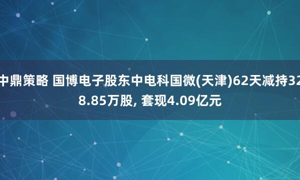 中鼎策略 国博电子股东中电科国微(天津)62天减持328.85万股, 套现4.09亿元
