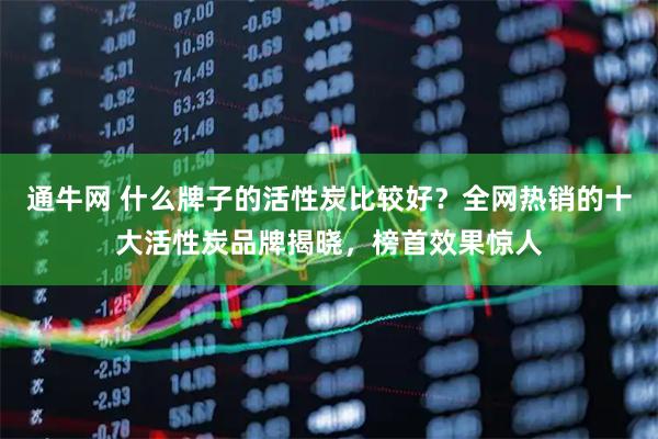 通牛网 什么牌子的活性炭比较好？全网热销的十大活性炭品牌揭晓，榜首效果惊人