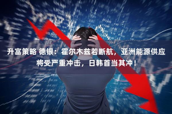 升富策略 德银:霍尔木兹若断航,亚洲能源供应将受严重冲击,日韩首当其冲!