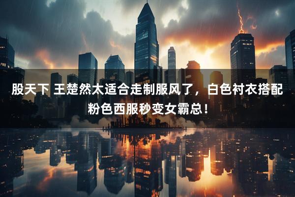 股天下 王楚然太适合走制服风了，白色衬衣搭配粉色西服秒变女霸总！