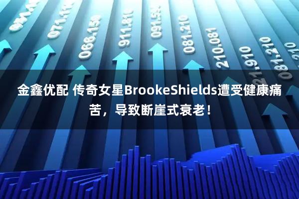 金鑫优配 传奇女星BrookeShields遭受健康痛苦，导致断崖式衰老！