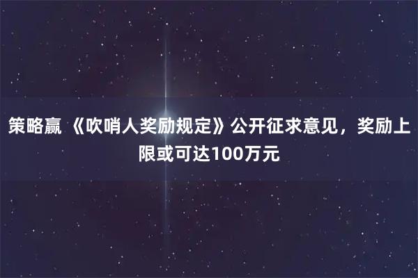 策略赢 《吹哨人奖励规定》公开征求意见,奖励上限或可达100万元