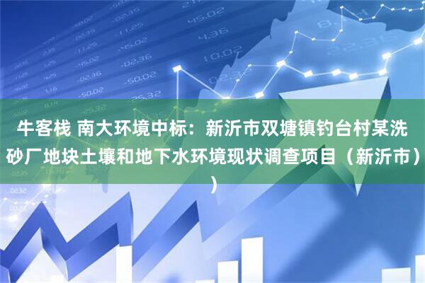 牛客栈 南大环境中标:新沂市双塘镇钓台村某洗砂厂地块土壤和地下水环境现状调查项目(新沂市)