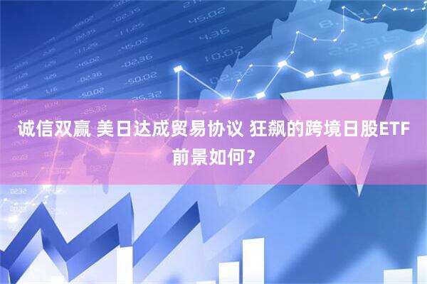 诚信双赢 美日达成贸易协议 狂飙的跨境日股ETF前景如何?