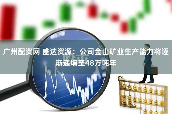 广州配资网 盛达资源：公司金山矿业生产能力将逐渐递增至48万吨年